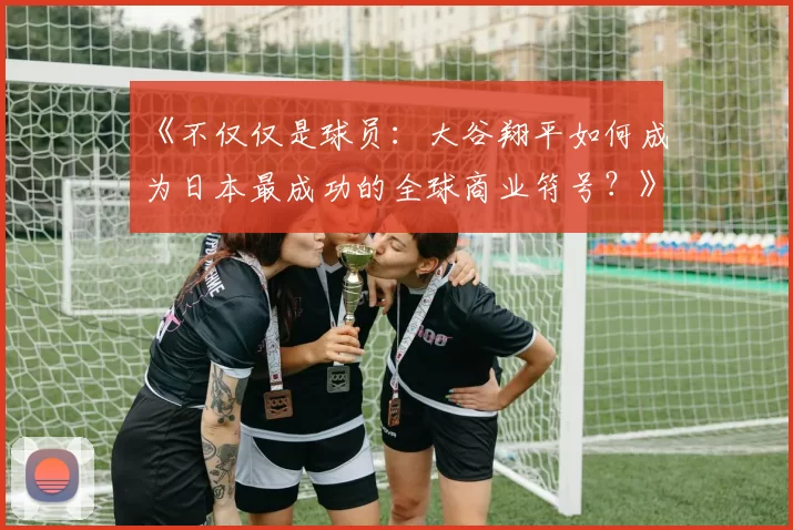 《不仅仅是球员：大谷翔平如何成为日本最成功的全球商业符号？》