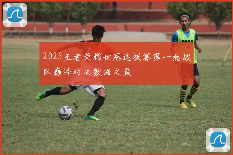 2025王者荣耀世冠选拔赛第一轮战队巅峰对决数据之最