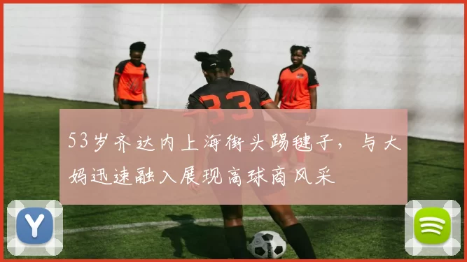53岁齐达内上海街头踢毽子，与大妈迅速融入展现高球商风采