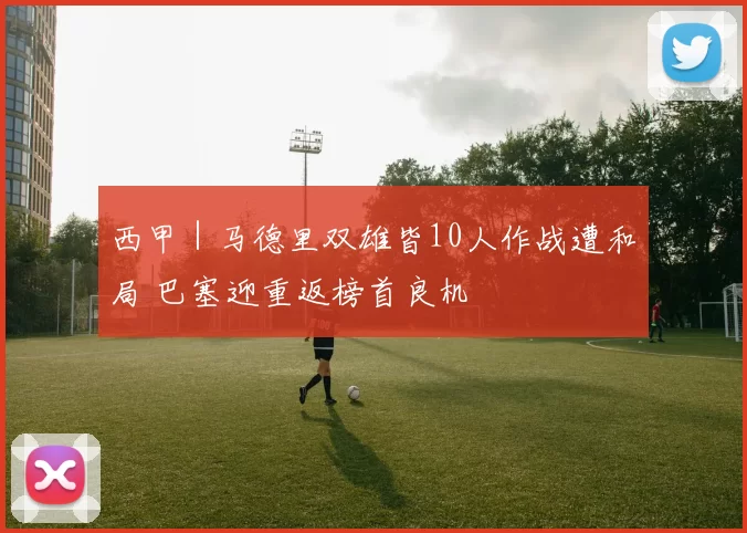 西甲｜马德里双雄皆10人作战遭和局 巴塞迎重返榜首良机