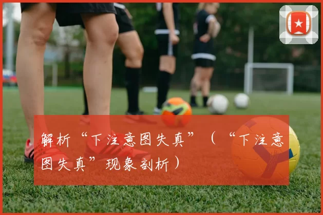 解析“下注意图失真”（“下注意图失真”现象剖析）