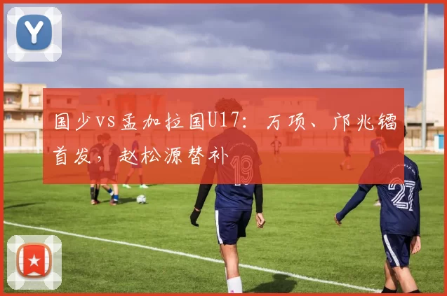 国少vs孟加拉国U17：万项、邝兆镭首发，赵松源替补