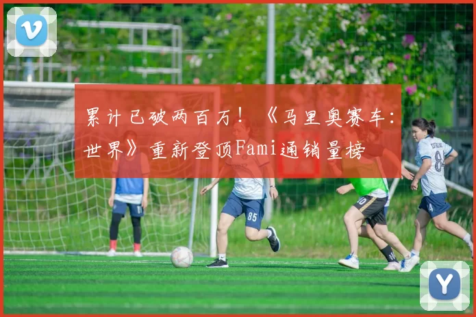 累计已破两百万！《马里奥赛车：世界》重新登顶Fami通销量榜