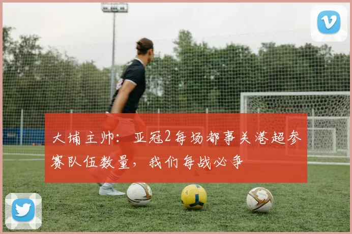 大埔主帅：亚冠2每场都事关港超参赛队伍数量，我们每战必争